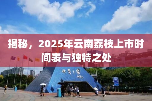揭秘，2025年云南荔枝上市时间表与独特之处