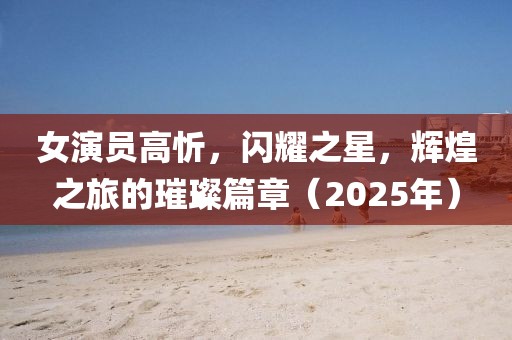 女演员高忻，闪耀之星，辉煌之旅的璀璨篇章（2025年）