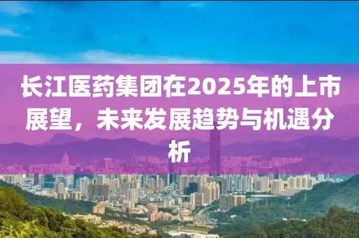 长江医药集团在2025年的上市展望，未来发展趋势与机遇分析