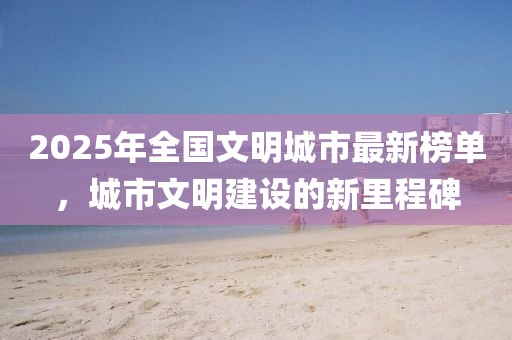 2025年全国文明城市最新榜单，城市文明建设的新里程碑