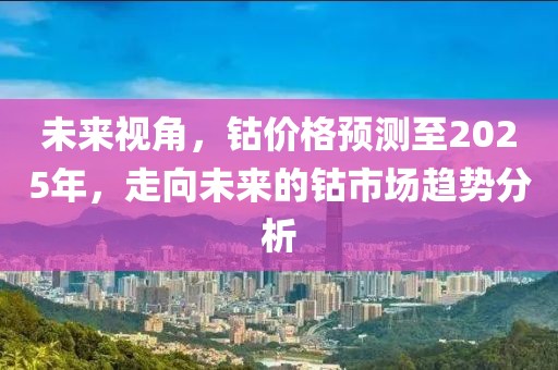 未来视角，钴价格预测至2025年，走向未来的钴市场趋势分析