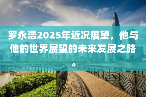 罗永浩2025年近况展望，他与他的世界展望的未来发展之路。