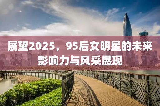 展望2025，95后女明星的未来影响力与风采展现