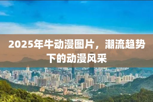 2025年牛动漫图片，潮流趋势下的动漫风采