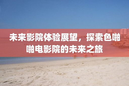未来影院体验展望，探索色啪啪电影院的未来之旅