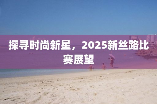 探寻时尚新星，2025新丝路比赛展望