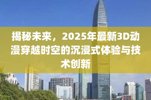 揭秘未来，2025年最新3D动漫穿越时空的沉浸式体验与技术创新