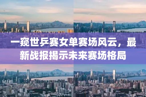 一窥世乒赛女单赛场风云，最新战报揭示未来赛场格局