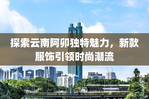 探索云南阿卯独特魅力，新款服饰引领时尚潮流