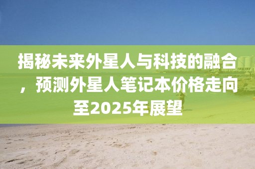 揭秘未来外星人与科技的融合，预测外星人笔记本价格走向至2025年展望