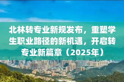 北林转专业新规发布，重塑学生职业路径的新机遇，开启转专业新篇章（2025年）