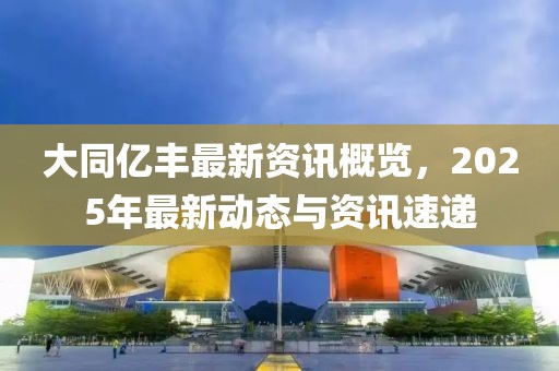 大同亿丰最新资讯概览，2025年最新动态与资讯速递