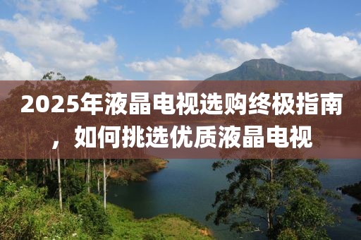 2025年液晶电视选购终极指南，如何挑选优质液晶电视