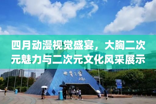 四月动漫视觉盛宴，大胸二次元魅力与二次元文化风采展示