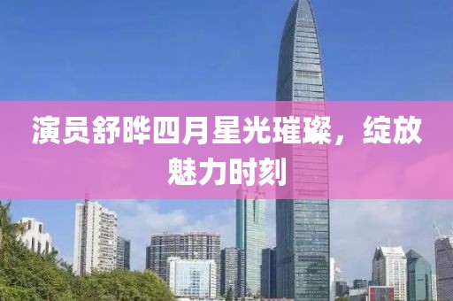 演员舒晔四月星光璀璨，绽放魅力时刻