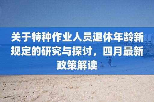 关于特种作业人员退休年龄新规定的研究与探讨，四月最新政策解读
