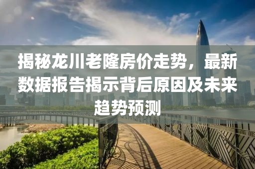 揭秘龙川老隆房价走势，最新数据报告揭示背后原因及未来趋势预测