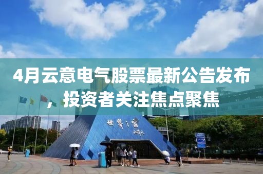 4月云意电气股票最新公告发布，投资者关注焦点聚焦