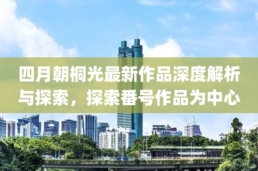 四月朝桐光最新作品深度解析与探索，探索番号作品为中心