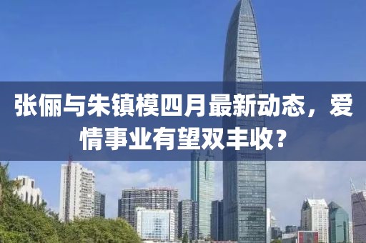 张俪与朱镇模四月最新动态，爱情事业有望双丰收？