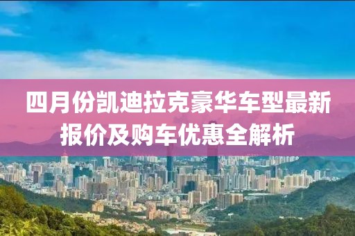 四月份凯迪拉克豪华车型最新报价及购车优惠全解析