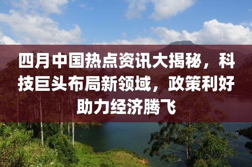 四月中国热点资讯大揭秘，科技巨头布局新领域，政策利好助力经济腾飞