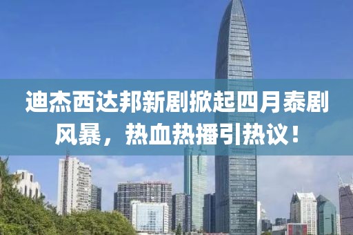 迪杰西达邦新剧掀起四月泰剧风暴，热血热播引热议！