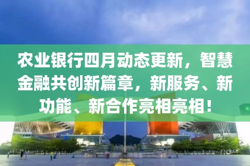 农业银行四月动态更新，智慧金融共创新篇章，新服务、新功能、新合作亮相亮相！