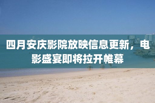 四月安庆影院放映信息更新，电影盛宴即将拉开帷幕