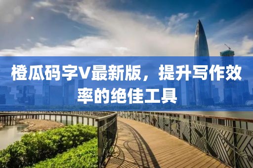 橙瓜码字V最新版，提升写作效率的绝佳工具