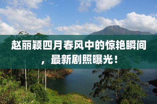 赵丽颖四月春风中的惊艳瞬间，最新剧照曝光！