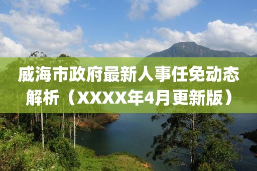 威海市政府最新人事任免动态解析（XXXX年4月更新版）