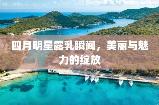四月明星露乳瞬间，美丽与魅力的绽放