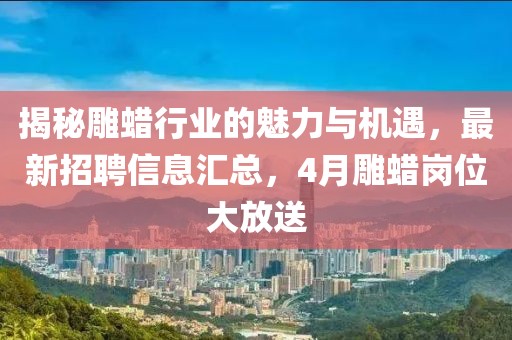 揭秘雕蜡行业的魅力与机遇，最新招聘信息汇总，4月雕蜡岗位大放送