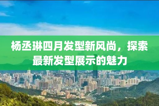 杨丞琳四月发型新风尚，探索最新发型展示的魅力