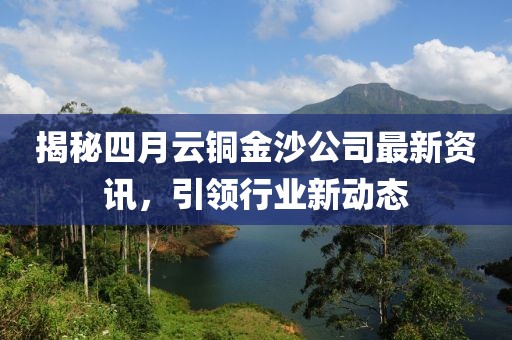 揭秘四月云铜金沙公司最新资讯，引领行业新动态