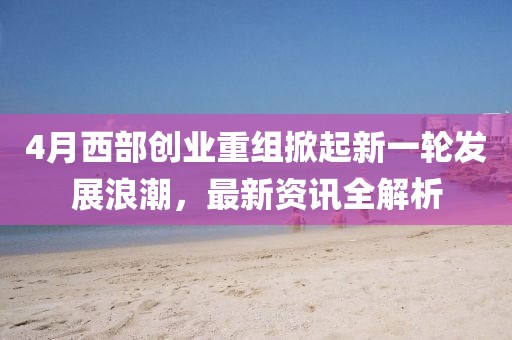 4月西部创业重组掀起新一轮发展浪潮，最新资讯全解析