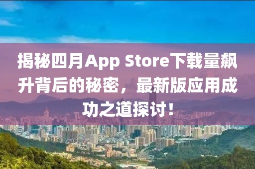 揭秘四月App Store下载量飙升背后的秘密，最新版应用成功之道探讨！