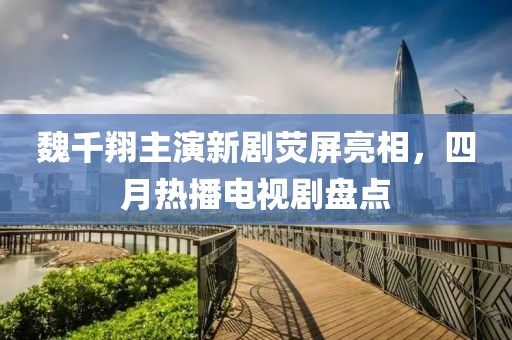 魏千翔主演新剧荧屏亮相，四月热播电视剧盘点