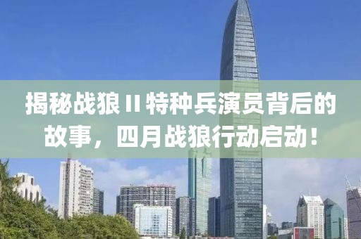 揭秘战狼Ⅱ特种兵演员背后的故事，四月战狼行动启动！