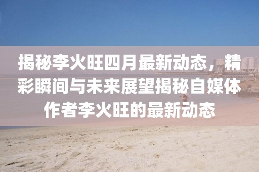 揭秘李火旺四月最新动态，精彩瞬间与未来展望揭秘自媒体作者李火旺的最新动态