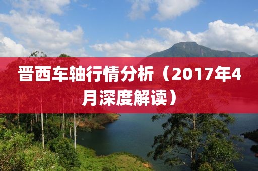晋西车轴行情分析（2017年4月深度解读）