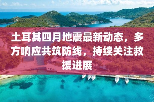 土耳其四月地震最新动态，多方响应共筑防线，持续关注救援进展