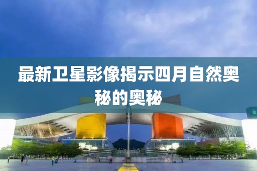 最新卫星影像揭示四月自然奥秘的奥秘