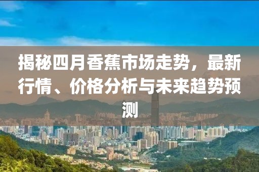 揭秘四月香蕉市场走势，最新行情、价格分析与未来趋势预测