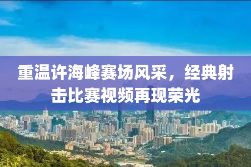 重温许海峰赛场风采，经典射击比赛视频再现荣光