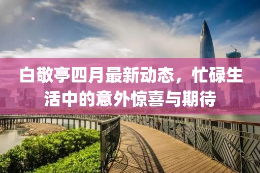 白敬亭四月最新动态，忙碌生活中的意外惊喜与期待