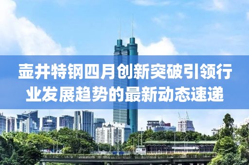 壶井特钢四月创新突破引领行业发展趋势的最新动态速递