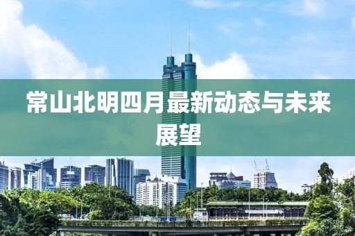 常山北明四月最新动态与未来展望