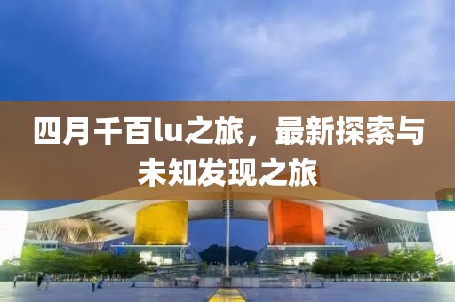 四月千百lu之旅，最新探索与未知发现之旅